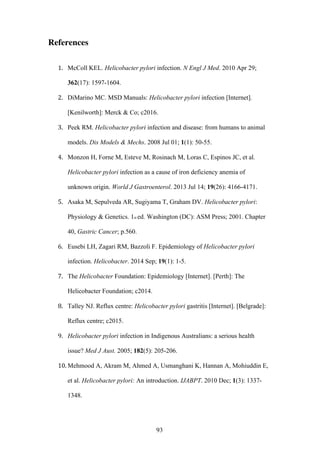 93
References
1. McColl KEL. Helicobacter pylori infection. N Engl J Med. 2010 Apr 29;
362(17): 1597-1604.
2. DiMarino MC. MSD Manuals: Helicobacter pylori infection [Internet].
[Kenilworth]: Merck & Co; c2016.
3. Peek RM. Helicobacter pylori infection and disease: from humans to animal
models. Dis Models & Mechs. 2008 Jul 01; 1(1): 50-55.
4. Monzon H, Forne M, Esteve M, Rosinach M, Loras C, Espinos JC, et al.
Helicobacter pylori infection as a cause of iron deficiency anemia of
unknown origin. World J Gastroenterol. 2013 Jul 14; 19(26): 4166-4171.
5. Asaka M, Sepulveda AR, Sugiyama T, Graham DV. Helicobacter pylori:
Physiology & Genetics. 1st ed. Washington (DC): ASM Press; 2001. Chapter
40, Gastric Cancer; p.560.
6. Eusebi LH, Zagari RM, Bazzoli F. Epidemiology of Helicobacter pylori
infection. Helicobacter. 2014 Sep; 19(1): 1-5.
7. The Helicobacter Foundation: Epidemiology [Internet]. [Perth]: The
Helicobacter Foundation; c2014.
8. Talley NJ. Reflux centre: Helicobacter pylori gastritis [Internet]. [Belgrade]:
Reflux centre; c2015.
9. Helicobacter pylori infection in Indigenous Australians: a serious health
issue? Med J Aust. 2005; 182(5): 205-206.
10. Mehmood A, Akram M, Ahmed A, Usmanghani K, Hannan A, Mohiuddin E,
et al. Helicobacter pylori: An introduction. IJABPT. 2010 Dec; 1(3): 1337-
1348.
 