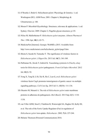 94
11. O’Rourke J, Bode G. Helicobacter pylori: Physiology & Genetics. 1st ed.
Washington (DC): ASM Press; 2001. Chapter 6, Morphology &
Ultrastructure; p. 140.
12. Moran P. Microbial Glycobiology: Structures, relevance & applications. 1st ed.
Sydney: Elsevier; 2009. Chapter 2, Flagellar glycan structures; p.135.
13. Nilius M, Malfertheiner P. Helicobacter pylori enzymes. Ailment Pharmacol
Ther. 1996 Apr; 10(1): 65-71.
14. MedicineNet [Internet]. Georgia: WebMD; c2015. Available from:
http://www.medicinenet.com/helicobacter_pylori/page3.htm
15. Shiota S, Suzuki R, Yamaoka Y. The significance of virulence factors in
Helicobacter pylori. J Digest Dis. 2013 Jul; 14(7): 341-349.
16. Palframan SL, Kwok T, Gabriel K. Vacuolating cytotoxin A (VacA), a key
toxin for Helicobacter pylori pathogenesis. Front Cell Infect Microbiol. 2012
Jul; 12(2): 92.
17. Yong X, Tang B, Li B, Xie R, Hu C, Luo G, et al. Helicobacter pylori
virulence factor CagA promotes tumorigenesis of gastric cancer via multiple
signalling pathways. Cell Com Sig. 2015 Jul 11; 13(30): 111-134.
18. Oleastro M, Menard A. The role of Helicobacter pylori outer membrane
proteins in adherence & pathogenesis. Biol (Basel). 2013 Sep; 2(3): 1110-
1134.
19. van Villet AHM, Stoof J, Vlasblom R, Wainwright SA, Hughes NJ, Kelly DJ,
et al. The role of the Ferric Uptake Regulator (Fur) in regulation of
Helicobacter pylori iron uptake. Helicobacter. 2002; 7(4): 237-244.
20. Melanie Thomson (Personal Communication) 2016.
 