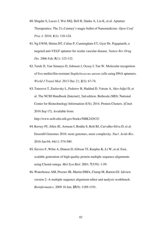 97
40. Shigdar S, Luczo J, Wei MQ, Bell R, Danks A, Liu K, et al. Aptamer
Therapeutics: The 21st Century’s magic bullet of Nanomedicine. Open Conf
Proc J. 2010; 1(1): 118-124.
41. Ng EWM, Shima DT, Calias P, Cunningham ET, Gyer Dr. Pegaptanib, a
targeted anti-VEGF aptamer for ocular vascular disease. Nature Rev Drug
Dis. 2006 Feb; 5(1): 123-132.
42. Turek D, Van Simaeys D, Johnson J, Ocsoy I, Tan W. Molecular recognition
of live methicillin-resistant Staphylococcus aureus cells using DNA aptamers.
World J Transl Med. 2013 Dec 21; 2(3): 67-74.
43. Tatusova T, Zaslavsky L, Fedorov B, Haddad D, Vatsan A, Ako-Adjei D, et
al. The NCBI Handbook [Internet]. 2nd edition. Bethesda (MD): National
Center for Biotechnology Information (US); 2014. Protein Clusters. [Cited
2016 Sep 17]. Available from:
http://www.ncbi.nlm.nih.gov/books/NBK242632/
44. Kersey PJ, Allen JE, Armean I, Boddu S, Bolt BJ, Carvalho-Silva D, et al.
Ensembl Genomes 2016: more genomes, more complexity. Nucl. Acids Res.
2016 Jan 04; 44(1): 574-580.
45. Sievers F, Wilm A, Dineen D, Gibson TJ, Karplus K, Li W, et al. Fast,
scalable generation of high-quality protein multiple sequence alignments
using Clustal omega. Mol Syst Biol. 2001; 7(539): 1-59.
46. Waterhouse AM, Procter JB, Martin DMA, Clamp M, Barton GJ. Jalview
version 2- A multiple sequence alignment editor and analysis workbench.
Bioinformatics. 2009 16 Jan; 25(9): 1189-1191.
 