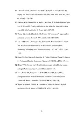 98
47. Letunic I, Bork P. Interactive tree of life (iTOL) v3: an online tool for the
display and annotation of phylogenetic and other trees. Nucl. Acids Res. 2016
08 Jul; 44(1): 242-245.
48. Szklarozyk D, Franceschini A, Wyder S, Forslund K, Heller D, Huerta-Cupas
J, et al. String v10: Protein-protein interaction networks, integrated over the
tree of life. Nucl. Acids Res. 2015 Jan; 43(1): 447-452.
49. Crooks GE, Hon G, Chandonia JM, Brenner SE. WebLogo: A sequence logo
generator. Genome Research. 2004 Jan 06; 14(1): 1188-1190.
50. Lee A, O’Rourke J, De Ungria MC, Robertson B, Daskalopoulos G, Dixon
MF. A standardized mouse model of Helicobacter pylori infection:
introducing the Sydney strain. Gastroenterology. 1997 Apr 11; 2(4): 1386-
1397.
51. Stuart CA, Van Stratum E, Rustigian R. Further Studies on Urease Production
by Proteus and Related Organisms. J. Bacteriol. 1945 May; 49(5): 437-444.
52. Holani TVO. Any old iron? Novel host iron sources utilised by the human
pathogen Helicobacter pylori. (Unpublished) 2012; 1-91.
53. Yao J, Carter RA, Vuagniaux G, Barbier M, Rosch JW, Rock CO. A
pathogen-selective antibiotic minimizes disturbance to the microbiome.
Antimicrob. Agents Chemother. 2016 Jul 9; 60(7): 4264-4273.
54. Nigam A, Gupta D, Sharma A. Treatment of infectious disease: Beyond
antibiotics. Microb research. 2014 Feb 09; 169(10): 643-651.
 