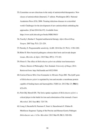 99
55. Committee on new directions in the study of antimicrobial therapeutics: New
classes of antimicrobials [Internet]. 2st
edition. Washington (DC): National
Academies Press (US); 2006. Treating infectious diseases in a microbial
world: Challenges for the development of new antimicrobials-rethinking the
approaches. [Cited 2016 Oct 07]. Available from:
https://www.ncbi.nlm.nih.gov/books/NBK19843/
56. Yacoby I, Benhar I. Targeted antibacterial therapy. Infect Disord Drug
Targets. 2007 Sep; 7(3): 221-229.
57. Parmley S. Programmable sensitivity. SciBX. 2014 Oct 23; 7(41): 1198-1202.
58. Ribet D. How bacterial pathogens colonize their hosts and invade deeper
tissues. Microbes & Infect. 2015 Mar; 17(3): 173-183.
59. Flores S. The effect of Helicobacter pylori on cellular iron homeostasis
(Thesis, Doctor of Philosophy). New Zealand: University of Otago; 2014.
Retrieved from: http://hdl.handle.net/10523/5081
60. Carrizo-Chavez MA, Cruz-Castaneda A, Olivares-Trejo JDE. The frpB1 gene
of Helicobacter pylori is regulated by iron and encodes a membrane protein
capable of binding haem and haemoglobin. FEBS lett. 2012 Mar 23; 586(6):
875-879.
61. Pich OQ, Merrell DS. The ferric uptake regulator of Helicobacter pylori: a
critical player in the battle for iron and colonization of the stomach. Future
Microbiol. 2013 Jun; 8(6): 725-738.
62. Liang J, Ducatelle R, Pasmans F, Smet A, Haesebrouck F, Flahou B.
Multilocus Sequence Typing of the Porcine and Human Gastric Pathogen
Helicobacter suis. J. Clin. Microbiol. 2013 Mar 09; 51(3): 920-926.
 