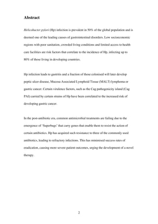 2
Abstract
Helicobacter pylori (Hp) infection is prevalent in 50% of the global population and is
deemed one of the leading causes of gastrointestinal disorders. Low socioeconomic
regions with poor sanitation, crowded living conditions and limited access to health
care facilities are risk factors that correlate to the incidence of Hp, infecting up to
80% of those living in developing countries.
Hp infection leads to gastritis and a fraction of those colonised will later develop
peptic ulcer disease, Mucosa Associated Lymphoid Tissue (MALT) lymphoma or
gastric cancer. Certain virulence factors, such as the Cag pathogenicity island (Cag
PAI) carried by certain strains of Hp have been correlated to the increased risk of
developing gastric cancer.
In the post-antibiotic era, common antimicrobial treatments are failing due to the
emergence of ‘Superbugs’ that carry genes that enable them to resist the action of
certain antibiotics. Hp has acquired such resistance to three of the commonly used
antibiotics, leading to refractory infections. This has minimised success rates of
eradication, causing more severe patient outcomes, urging the development of a novel
therapy.
 