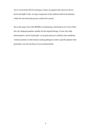 4
Aim 3 involved the SELEX technique to derive an aptamer that selects for fecA1,
fecA2 and frpB1 in Hp. As major component of this method could not be obtained
within the time frame the process could not be ensued.
Due to the major role of the IROMPs in maintaining a functional level of iron within
this cell, displayed qualities suitable for this targeted therapy. In turn, this study
demonstrated a ‘proof of principle’, an accurate process to identify outer membrane
virulence proteins in other disease-causing pathogens to derive specific aptamers that
potentially, can form the basis of novel antimicrobials.
 