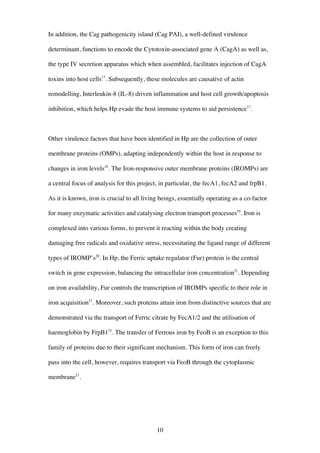 10
In addition, the Cag pathogenicity island (Cag PAI), a well-defined virulence
determinant, functions to encode the Cytotoxin-associated gene A (CagA) as well as,
the type IV secretion apparatus which when assembled, facilitates injection of CagA
toxins into host cells17
. Subsequently, these molecules are causative of actin
remodelling, Interleukin-8 (IL-8) driven inflammation and host cell growth/apoptosis
inhibition, which helps Hp evade the host immune systems to aid persistence17
.
Other virulence factors that have been identified in Hp are the collection of outer
membrane proteins (OMPs), adapting independently within the host in response to
changes in iron levels18
. The Iron-responsive outer membrane proteins (IROMPs) are
a central focus of analysis for this project, in particular, the fecA1, fecA2 and frpB1.
As it is known, iron is crucial to all living beings, essentially operating as a co-factor
for many enzymatic activities and catalysing electron transport processes19
. Iron is
complexed into various forms, to prevent it reacting within the body creating
damaging free radicals and oxidative stress, necessitating the ligand range of different
types of IROMP’s20
. In Hp, the Ferric uptake regulator (Fur) protein is the central
switch in gene expression, balancing the intracellular iron concentration21
. Depending
on iron availability, Fur controls the transcription of IROMPs specific to their role in
iron acquisition21
. Moreover, such proteins attain iron from distinctive sources that are
demonstrated via the transport of Ferric citrate by FecA1/2 and the utilisation of
haemoglobin by FrpB121
. The transfer of Ferrous iron by FeoB is an exception to this
family of proteins due to their significant mechanism. This form of iron can freely
pass into the cell, however, requires transport via FeoB through the cytoplasmic
membrane21
.
 