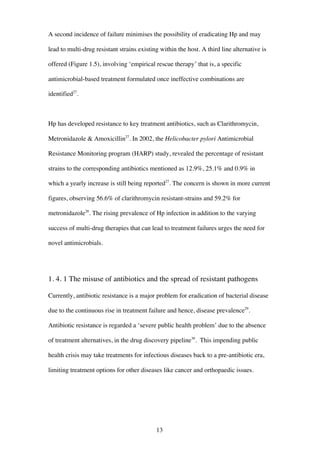 13
A second incidence of failure minimises the possibility of eradicating Hp and may
lead to multi-drug resistant strains existing within the host. A third line alternative is
offered (Figure 1.5), involving ‘empirical rescue therapy’ that is, a specific
antimicrobial-based treatment formulated once ineffective combinations are
identified27
.
Hp has developed resistance to key treatment antibiotics, such as Clarithromycin,
Metronidazole & Amoxicillin27
. In 2002, the Helicobacter pylori Antimicrobial
Resistance Monitoring program (HARP) study, revealed the percentage of resistant
strains to the corresponding antibiotics mentioned as 12.9%, 25.1% and 0.9% in
which a yearly increase is still being reported27
. The concern is shown in more current
figures, observing 56.6% of clarithromycin resistant-strains and 59.2% for
metronidazole28
. The rising prevalence of Hp infection in addition to the varying
success of multi-drug therapies that can lead to treatment failures urges the need for
novel antimicrobials.
1. 4. 1 The misuse of antibiotics and the spread of resistant pathogens
Currently, antibiotic resistance is a major problem for eradication of bacterial disease
due to the continuous rise in treatment failure and hence, disease prevalence29
.
Antibiotic resistance is regarded a ‘severe public health problem’ due to the absence
of treatment alternatives, in the drug discovery pipeline30
. This impending public
health crisis may take treatments for infectious diseases back to a pre-antibiotic era,
limiting treatment options for other diseases like cancer and orthopaedic issues.
 