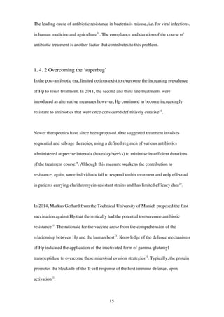 15
The leading cause of antibiotic resistance in bacteria is misuse, i.e. for viral infections,
in human medicine and agriculture31
. The compliance and duration of the course of
antibiotic treatment is another factor that contributes to this problem.
1. 4. 2 Overcoming the ‘superbug’
In the post-antibiotic era, limited options exist to overcome the increasing prevalence
of Hp to resist treatment. In 2011, the second and third line treatments were
introduced as alternative measures however, Hp continued to become increasingly
resistant to antibiotics that were once considered definitively curative32
.
Newer therapeutics have since been proposed. One suggested treatment involves
sequential and salvage therapies, using a defined regimen of various antibiotics
administered at precise intervals (hour/day/weeks) to minimise insufficient durations
of the treatment course29
. Although this measure weakens the contribution to
resistance, again, some individuals fail to respond to this treatment and only effectual
in patients carrying clarithromycin-resistant strains and has limited efficacy data29
.
In 2014, Markus Gerhard from the Technical University of Munich proposed the first
vaccination against Hp that theoretically had the potential to overcome antibiotic
resistance33
. The rationale for the vaccine arose from the comprehension of the
relationship between Hp and the human host33
. Knowledge of the defence mechanisms
of Hp indicated the application of the inactivated form of gamma-glutamyl
transpeptidase to overcome these microbial evasion strategies33
. Typically, the protein
promotes the blockade of the T-cell response of the host immune defence, upon
activation33
.
 