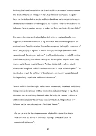 16
In the application of immunisation, the deactivated form prompts an immune response
that disables the evasion strategies of Hp33
. Hypothetically this vaccine is capable
however, due to insufficient funding and limited evidence and investigation in support
of the introduction to this novel therapeutic, the vaccine is some way from clinical use
in humans. Several previous attempts to make a sterilising vaccine for Hp have failed22
.
Bio prospecting or the application of plant derivatives as curatives has also been
suggested as treatment alternatives to Hp eradication. Previous studies proposed the
combination of Catechins, attained from a plant-source and sialic acid, a component of
milk34
. The grouping is reported to reverse cell injury and improve the restoration
system through the autophagy pathway34
. Insufficient information is available on these
constituents regarding side effects, efficacy and the therapeutic response hence these
sources are far from a potential therapy. Another similar study, explores natural
resources such as plants, probiotics and nutraceuticals as a new treatment option35
. The
investigation reveals the inefficacy of this alternative, as it simply reduces bacterial
levels permitting colonisation and internal destruction35
.
Several antibiotic based therapies and regimens are constantly introduced, maintaining
their position as the primary first line treatment in eradication therapy of Hp. These
treatments have several integral complications, including the constant evolution of
antibiotic resistance and the correlated unfavourable effects, the possibility of re-
infection and the increasing expense of antibiotic therapy35
.
Our gut bacteria that lives in a commensal relationship with the host, is also
eradicated with the misuse of antibiotics, creating a route of infection for
opportunistic pathogens35
.
 