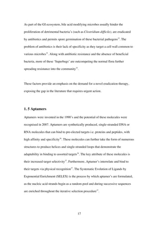 17
As part of the GI ecosystem, bile acid modifying microbes usually hinder the
proliferation of detrimental bacteria’s (such as Clostridium difficile), are eradicated
by antibiotics and permits spore germination of these bacterial pathogens35
. The
problem of antibiotics is their lack of specificity as they target a cell wall common to
various microbes35
. Along with antibiotic resistance and the absence of beneficial
bacteria, more of these ‘Superbugs’ are outcompeting the normal flora further
spreading resistance into the community35
.
These factors provide an emphasis on the demand for a novel eradication therapy,
exposing the gap in the literature that requires urgent action.
1. 5 Aptamers
Aptamers were invented in the 1990’s and the potential of these molecules were
recognised in 2007. Aptamers are synthetically produced, single-stranded DNA or
RNA molecules that can bind to pre-elected targets i.e. proteins and peptides, with
high affinity and specificity36
. These molecules can further take the form of numerous
structures to produce helices and single-stranded loops that demonstrate the
adaptability in binding to assorted targets36
. The key attribute of these molecules is
their increased target selectivity37
. Furthermore, Aptamer’s interrelate and bind to
their targets via physical recognition37
. The Systematic Evolution of Ligands by
Exponential Enrichment (SELEX) is the process by which aptamer’s are formulated,
as the nucleic acid strands begin as a random pool and during successive sequences
are enriched throughout the iterative selection procedure37
.
 