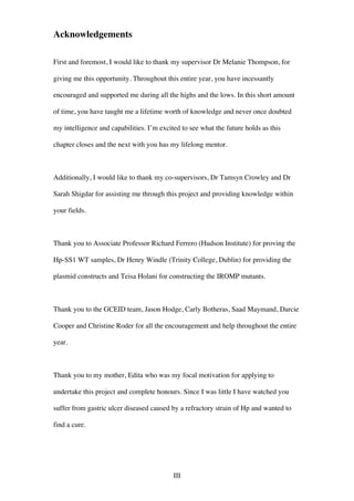 III
Acknowledgements
First and foremost, I would like to thank my supervisor Dr Melanie Thompson, for
giving me this opportunity. Throughout this entire year, you have incessantly
encouraged and supported me during all the highs and the lows. In this short amount
of time, you have taught me a lifetime worth of knowledge and never once doubted
my intelligence and capabilities. I’m excited to see what the future holds as this
chapter closes and the next with you has my lifelong mentor.
Additionally, I would like to thank my co-supervisors, Dr Tamsyn Crowley and Dr
Sarah Shigdar for assisting me through this project and providing knowledge within
your fields.
Thank you to Associate Professor Richard Ferrero (Hudson Institute) for proving the
Hp-SS1 WT samples, Dr Henry Windle (Trinity College, Dublin) for providing the
plasmid constructs and Teisa Holani for constructing the IROMP mutants.
Thank you to the GCEID team, Jason Hodge, Carly Botheras, Saad Maymand, Darcie
Cooper and Christine Roder for all the encouragement and help throughout the entire
year.
Thank you to my mother, Edita who was my focal motivation for applying to
undertake this project and complete honours. Since I was little I have watched you
suffer from gastric ulcer diseased caused by a refractory strain of Hp and wanted to
find a cure.
 