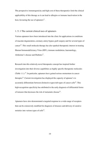 19
The prospective immunogenicity and high cost of these therapeutics limit the clinical
applicability of this therapy as it can lead to allergies or immune inactivation in the
host, favouring the use of aptamers37
.
1. 5. 1 The current clinical uses of aptamers
Various aptamers have been introduced into the clinic for applications in conditions
of macular degeneration, coronary artery bypass graft surgery and for several types of
cancer38
. This small molecule therapy has also sparked therapeutic interest in treating
Human Immunodeficiency Virus (HIV), immune modulation, haematology,
Alzheimer’s disease and Diabetes37
.
Research into this relatively novel therapeutic concept has inspired further
investigation into their diverse capabilities as highly specific therapeutic molecules
(Table 1.1.) 38
. In particular, aptamers have gained serious momentum in cancer
therapies38
. Current investigation has displayed the capacity of aptamer’s to
accurately differentiate between distinctive types/sub-types of cancer cells38
. This
high-recognition specificity has attributed to the early diagnosis of differential forms
of tumours that decreases the risk of metastatic disease38
.
Aptamers have also demonstrated a targeted response to a wide-range of receptors
that can be extensively modified for diagnosis of diseases and delivery of curative
moieties into various types of cells38
.
 