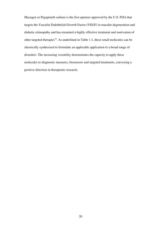 20
Macugen or Pegaptanib sodium is the first aptamer approved by the U.S. FDA that
targets the Vascular Endothelial Growth Factor (VEGF) in macular degeneration and
diabetic retinopathy and has remained a highly effective treatment and motivation of
other targeted therapies38
. As underlined in Table 1.1, these small molecules can be
chemically synthesised to formulate an applicable application to a broad range of
disorders. The increasing versatility demonstrates the capacity to apply these
molecules to diagnostic measures, biosensors and targeted treatments, conveying a
positive direction in therapeutic research.
 