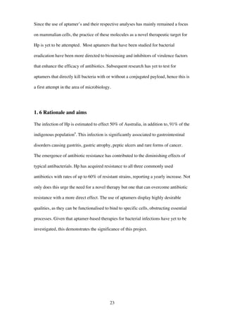 23
Since the use of aptamer’s and their respective analyses has mainly remained a focus
on mammalian cells, the practice of these molecules as a novel therapeutic target for
Hp is yet to be attempted. Most aptamers that have been studied for bacterial
eradication have been more directed to biosensing and inhibitors of virulence factors
that enhance the efficacy of antibiotics. Subsequent research has yet to test for
aptamers that directly kill bacteria with or without a conjugated payload, hence this is
a first attempt in the area of microbiology.
1. 6 Rationale and aims
The infection of Hp is estimated to effect 50% of Australia, in addition to, 91% of the
indigenous population9
. This infection is significantly associated to gastrointestinal
disorders causing gastritis, gastric atrophy, peptic ulcers and rare forms of cancer.
The emergence of antibiotic resistance has contributed to the diminishing effects of
typical antibacterials. Hp has acquired resistance to all three commonly used
antibiotics with rates of up to 60% of resistant strains, reporting a yearly increase. Not
only does this urge the need for a novel therapy but one that can overcome antibiotic
resistance with a more direct effect. The use of aptamers display highly desirable
qualities, as they can be functionalised to bind to specific cells, obstructing essential
processes. Given that aptamer-based therapies for bacterial infections have yet to be
investigated, this demonstrates the significance of this project.
 