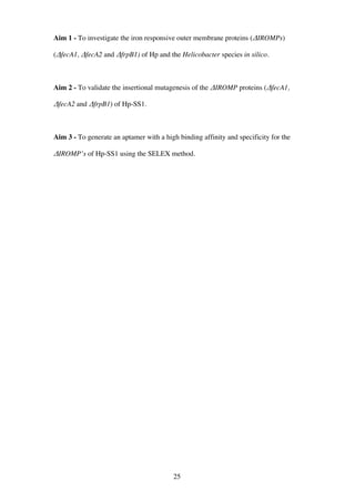 25
Aim 1 - To investigate the iron responsive outer membrane proteins (ΔIROMPs)
(ΔfecA1, ΔfecA2 and ΔfrpB1) of Hp and the Helicobacter species in silico.
Aim 2 - To validate the insertional mutagenesis of the ΔIROMP proteins (ΔfecA1,
ΔfecA2 and ΔfrpB1) of Hp-SS1.
Aim 3 - To generate an aptamer with a high binding affinity and specificity for the
ΔIROMP’s of Hp-SS1 using the SELEX method.
 
