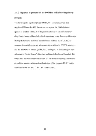 27
2.1.2 Sequence alignments of the IROMPs and related regulatory
proteins
The Ferric uptake regulator (fur) (HPG27_401) sequence derived from
H.pylori G27 in the FASTA format was run against the 23 Helicobacter
species as listed in Table 2.2, in the protein database of Ensembl bacteria44
(http://bacteria.ensembl.org/index.html), developed by the European Molecular
Biology Laboratory- European Bioinformatics Institute (EMBL-EBI). To
generate the multiple sequence alignments, the resulting 24 FASTA sequences
and the IROMP’s of interest (fecA1, fecA2 and frpB1) in addition to fur, were
submitted to Clustal Omega45
(http://www.ebi.ac.uk/Tools/msa/clustalo/). The
output data was visualised with Jalview 246
, for interactive editing, annotation
of multiple sequence alignments and detection of the conserved 7-1-7 motif,
identified as the ‘fur box’ (TAATAATnATTATTA).
 