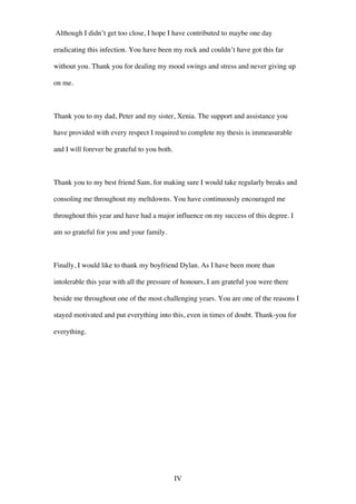 IV
Although I didn’t get too close, I hope I have contributed to maybe one day
eradicating this infection. You have been my rock and couldn’t have got this far
without you. Thank you for dealing my mood swings and stress and never giving up
on me.
Thank you to my dad, Peter and my sister, Xenia. The support and assistance you
have provided with every respect I required to complete my thesis is immeasurable
and I will forever be grateful to you both.
Thank you to my best friend Sam, for making sure I would take regularly breaks and
consoling me throughout my meltdowns. You have continuously encouraged me
throughout this year and have had a major influence on my success of this degree. I
am so grateful for you and your family.
Finally, I would like to thank my boyfriend Dylan. As I have been more than
intolerable this year with all the pressure of honours, I am grateful you were there
beside me throughout one of the most challenging years. You are one of the reasons I
stayed motivated and put everything into this, even in times of doubt. Thank-you for
everything.
 