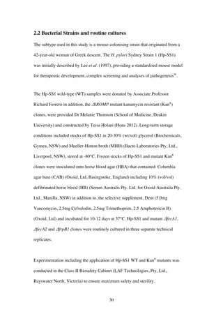 30
2.2 Bacterial Strains and routine cultures
The subtype used in this study is a mouse-colonising strain that originated from a
42-year-old woman of Greek descent. The H. pylori Sydney Strain 1 (Hp-SS1)
was initially described by Lee et al. (1997), providing a standardised mouse model
for therapeutic development, complex screening and analyses of pathogenesis50
.
The Hp-SS1 wild-type (WT) samples were donated by Associate Professor
Richard Ferrero in addition, the ΔIROMP mutant kanamycin resistant (KanR
)
clones, were provided Dr Melanie Thomson (School of Medicine, Deakin
University) and constructed by Teisa Holani (Hons 2012). Long-term storage
conditions included stocks of Hp-SS1 in 20-30% (wt/vol) glycerol (Biochemicals,
Gymea, NSW) and Mueller-Hinton broth (MHB) (Bacto Laboratories Pty. Ltd.,
Liverpool, NSW), stored at -80°C. Frozen stocks of Hp-SS1 and mutant KanR
clones were inoculated onto horse blood agar (HBA) that contained: Columbia
agar base (CAB) (Oxoid, Ltd, Basingstoke, England) including 10% (vol/vol)
defibrinated horse blood (HB) (Serum Australis Pty. Ltd. for Oxoid Australia Pty.
Ltd., Manilla, NSW) in addition to, the selective supplement, Dent (5.0mg
Vancomycin, 2.5mg Cefsulodin, 2.5mg Trimethoprim, 2.5 Amphotericin B)
(Oxoid, Ltd) and incubated for 10-12 days at 37°C. Hp-SS1 and mutant ΔfecA1,
ΔfecA2 and ΔfrpB1 clones were routinely cultured in three separate technical
replicates.
Experimentation including the application of Hp-SS1 WT and KanR
mutants was
conducted in the Class II Biosafety Cabinet (LAF Technologies, Pty, Ltd.,
Bayswater North, Victoria) to ensure maximum safety and sterility.
 