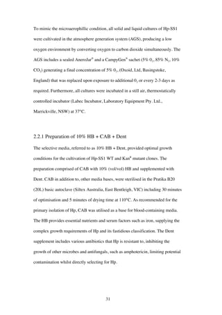 31
To mimic the microaerophillic condition, all solid and liquid cultures of Hp-SS1
were cultivated in the atmosphere generation system (AGS), producing a low
oxygen environment by converting oxygen to carbon dioxide simultaneously. The
AGS includes a sealed AneroJar®
and a CampyGen®
sachet (5% 02, 85% N2, 10%
CO2) generating a final concentration of 5% 02, (Oxoid, Ltd, Basingstoke,
England) that was replaced upon exposure to additional 02 or every 2-3 days as
required. Furthermore, all cultures were incubated in a still air, thermostatically
controlled incubator (Labec Incubator, Laboratory Equipment Pty. Ltd.,
Marrickville, NSW) at 37°C.
2.2.1 Preparation of 10% HB + CAB + Dent
The selective media, referred to as 10% HB + Dent, provided optimal growth
conditions for the cultivation of Hp-SS1 WT and KanR
mutant clones. The
preparation comprised of CAB with 10% (vol/vol) HB and supplemented with
Dent. CAB in addition to, other media bases, were sterilised in the Pratika B20
(20L) basic autoclave (Siltex Australia, East Bentleigh, VIC) including 30 minutes
of optimisation and 5 minutes of drying time at 110°C. As recommended for the
primary isolation of Hp, CAB was utilised as a base for blood-containing media.
The HB provides essential nutrients and serum factors such as iron, supplying the
complex growth requirements of Hp and its fastidious classification. The Dent
supplement includes various antibiotics that Hp is resistant to, inhibiting the
growth of other microbes and antifungals, such as amphotericin, limiting potential
contamination whilst directly selecting for Hp.
 