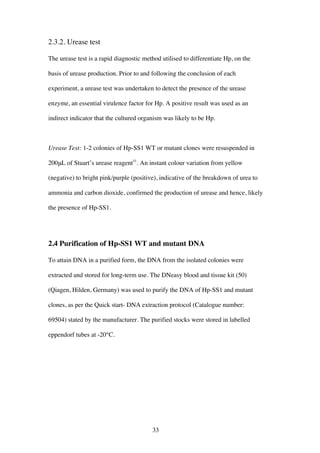 33
2.3.2. Urease test
The urease test is a rapid diagnostic method utilised to differentiate Hp, on the
basis of urease production. Prior to and following the conclusion of each
experiment, a urease test was undertaken to detect the presence of the urease
enzyme, an essential virulence factor for Hp. A positive result was used as an
indirect indicator that the cultured organism was likely to be Hp.
Urease Test: 1-2 colonies of Hp-SS1 WT or mutant clones were resuspended in
200μL of Stuart’s urease reagent51
. An instant colour variation from yellow
(negative) to bright pink/purple (positive), indicative of the breakdown of urea to
ammonia and carbon dioxide, confirmed the production of urease and hence, likely
the presence of Hp-SS1.
2.4 Purification of Hp-SS1 WT and mutant DNA
To attain DNA in a purified form, the DNA from the isolated colonies were
extracted and stored for long-term use. The DNeasy blood and tissue kit (50)
(Qiagen, Hilden, Germany) was used to purify the DNA of Hp-SS1 and mutant
clones, as per the Quick start- DNA extraction protocol (Catalogue number:
69504) stated by the manufacturer. The purified stocks were stored in labelled
eppendorf tubes at -20°C.
 