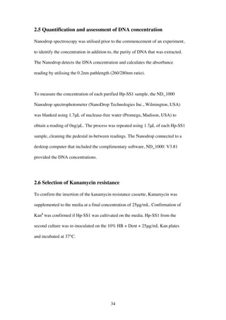 34
2.5 Quantification and assessment of DNA concentration
Nanodrop spectroscopy was utilised prior to the commencement of an experiment,
to identify the concentration in addition to, the purity of DNA that was extracted.
The Nanodrop detects the DNA concentration and calculates the absorbance
reading by utilising the 0.2nm pathlength (260/280nm ratio).
To measure the concentration of each purified Hp-SS1 sample, the ND_1000
Nanodrop spectrophotometer (NanoDrop Technologies Inc., Wilmington, USA)
was blanked using 1.7μL of nuclease-free water (Promega, Madison, USA) to
obtain a reading of 0ng/μL. The process was repeated using 1.7μL of each Hp-SS1
sample, cleaning the pedestal in-between readings. The Nanodrop connected to a
desktop computer that included the complimentary software, ND_1000: V3.81
provided the DNA concentrations.
2.6 Selection of Kanamycin resistance
To confirm the insertion of the kanamycin resistance cassette, Kanamycin was
supplemented to the media at a final concentration of 25μg/mL. Confirmation of
KanR
was confirmed if Hp-SS1 was cultivated on the media. Hp-SS1 from the
second culture was re-inoculated on the 10% HB + Dent + 25μg/mL Kan plates
and incubated at 37°C.
 