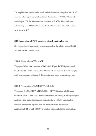38
The amplification conditions included: an initial denaturation cycle at 94°C for 5
minutes, following 35 cycles of additional denaturation at 94°C for 30 seconds,
annealing at 55°C for 30 seconds and extension at 72°C for 30 seconds. An
extension cycle at 72°C for 10 minutes finalised the reaction. The PCR samples
were stored at 4°C.
2.10 Separation of PCR products via gel electrophoresis
Gel electrophoresis was used to separate and analyse the relative size of Hp-SS1
WT and ΔIROMP mutant DNA.
2.10.1 Preparation of 5M NaOH
To prepare 200mL stock solution of 5M NaOH, 40g of NaOH (Sigma-Aldrich
Co., Castle Hill, NSW) was added to 200mL Milli-q water and stirred thoroughly
until the contents were dissolved. The solution was stored at room temperature.
2.10.2 Preparation of 0.5M EDTA (pH 8.0)
To prepare 1L of 0.5 EDTA (pH 8.0), 186.1g EDTA Disodium salt dihydrate
(AMRESCO Inc., Ohio, USA) was added to 800mL of Milli-q. While agitating the
contents with a magnetic stirrer and measuring the pH, NaOH was added in
minimal volumes and repeated until the solution reached a volume of
approximately 1L or a pH of 8.0. The solution was stored at room temperature.
 