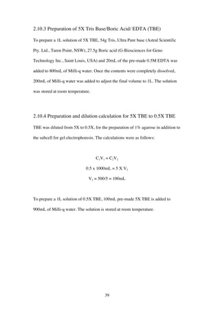 39
2.10.3 Preparation of 5X Tris Base/Boric Acid/ EDTA (TBE)
To prepare a 1L solution of 5X TBE, 54g Tris, Ultra Pure base (Astral Scientific
Pty. Ltd., Taren Point, NSW), 27.5g Boric acid (G-Biosciences for Geno
Technology Inc., Saint Louis, USA) and 20mL of the pre-made 0.5M EDTA was
added to 800mL of Milli-q water. Once the contents were completely dissolved,
200mL of Milli-q water was added to adjust the final volume to 1L. The solution
was stored at room temperature.
2.10.4 Preparation and dilution calculation for 5X TBE to 0.5X TBE
TBE was diluted from 5X to 0.5X, for the preparation of 1% agarose in addition to
the subcell for gel electrophoresis. The calculations were as follows:
C1V1 = C2V2
0.5 x 1000mL = 5 X V2
V2 = 500/5 = 100mL
To prepare a 1L solution of 0.5X TBE, 100mL pre-made 5X TBE is added to
900mL of Milli-q water. The solution is stored at room temperature.
 