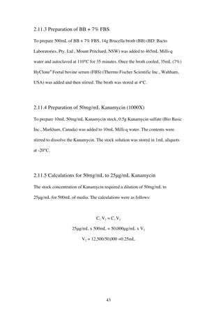 43
2.11.3 Preparation of BB + 7% FBS
To prepare 500mL of BB + 7% FBS, 14g Brucella broth (BB) (BD: Bacto
Laboratories, Pty. Ltd., Mount Pritchard, NSW) was added to 465mL Milli-q
water and autoclaved at 110°C for 35 minutes. Once the broth cooled, 35mL (7%)
HyClone®
Foetal bovine serum (FBS) (Thermo Fischer Scientific Inc., Waltham,
USA) was added and then stirred. The broth was stored at 4°C.
2.11.4 Preparation of 50mg/mL Kanamycin (1000X)
To prepare 10mL 50mg/mL Kanamycin stock, 0.5g Kanamycin sulfate (Bio Basic
Inc., Markham, Canada) was added to 10mL Milli-q water. The contents were
stirred to dissolve the Kanamycin. The stock solution was stored in 1mL aliquots
at -20°C.
2.11.5 Calculations for 50mg/mL to 25μg/mL Kanamycin
The stock concentration of Kanamycin required a dilution of 50mg/mL to
25μg/mL for 500mL of media. The calculations were as follows:
C1 V2 = C1 V2
25μg/mL x 500mL = 50,000μg/mL x V2
V2 = 12,500/50,000 =0.25mL
 