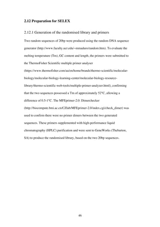46
2.12 Preparation for SELEX
2.12.1 Generation of the randomised library and primers
Two random sequences of 20bp were produced using the random DNA sequence
generator (http://www.faculty.ucr.edu/~mmaduro/random.htm). To evaluate the
melting temperature (Tm), GC content and length, the primers were submitted to
the ThermoFisher Scientific multiple primer analyser
(https://www.thermofisher.com/au/en/home/brands/thermo-scientific/molecular-
biology/molecular-biology-learning-center/molecular-biology-resource-
library/thermo-scientific-web-tools/multiple-primer-analyzer.html), confirming
that the two sequences possessed a Tm of approximately 52°C, allowing a
difference of 0.5-1°C. The MFEprimer-2.0: Dimerchecker
(http://biocompute.bmi.ac.cn/CZlab/MFEprimer-2.0/index.cgi/check_dimer) was
used to confirm there were no primer dimers between the two generated
sequences. These primers supplemented with high-performance liquid
chromatography (HPLC) purification and were sent to GeneWorks (Thebarton,
SA) to produce the randomised library, based on the two 20bp sequences.
 