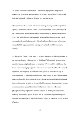 53
To further validate this information, a subsequent phylogenetic analysis was
produced to identify the bootstrap values or the level of confidence between each
node and ultimately exclude the fur gene as a potential target.
The confidence intervals were obtained by running an analysis of the output data
against a random sub-set data, via the ClustalW2 web tool. Visualised using iTOL,
the values derived were representative of the percentage of bootstrap replicates in
which that particular node had appeared. A value of 100% demonstrated a well-
supported node, as it had emerged within all replicates. Furthermore, a bootstrap
value of ≥95% suggested that the topology of such node could be considered
‘correct’.
As observed in Figure 3.4, the majority of nodes displayed an indefinite support for
the previous distance values derived by the Clustal W2 web tool. As most of the
daughter lineages displayed values of more than 95%, it could be established that
theses scores were highly supported and were in fact precisely related due to rapid
speciation. The outgroup, in addition to some species of Helicobacter e.g. H.
winghamensis & H. apodemus, demonstrated lower values, as they failed to appear
more readily within the bootstrap replicates. This could further be clarified by their
increased sequence variation of the individual fur proteins, demonstrating a broader
evolutionary time scale of derivation. Furthermore, as the two subsequent
phylogenetic analyses provided minimal variation of the fur gene amongst the
differing Helicobacter species, it could thus be excluded as a potential target to
minimise the probability of potential off-target effects, as it was not specific to only
H. pylori.
 