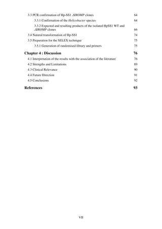 VII
3.3 PCR confirmation of Hp-SS1 ΔIROMP clones 64	
3.3.1 Confirmation of the Helicobacter species 64	
3.3.2 Expected and resulting products of the isolated HpSS1 WT and
ΔIROMP clones 66	
3.4 Natural transformation of Hp-SS1 74	
3.5 Preparation for the SELEX technique 75	
3.5.1 Generation of randomised library and primers 75	
Chapter 4 : Discussion 76	
4.1 Interpretation of the results with the association of the literature 76	
4.2 Strengths and Limitations 89	
4.3 Clinical Relevance 90	
4.4 Future Direction 91	
4.5 Conclusions 92	
References 93	
 