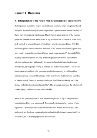 76
Chapter 4 : Discussion
4.1 Interpretation of the results with the association of the literature
As the primary aim of this project was to identify a suitable target for aptamer-based
therapies, the detailed analysis based on previous experimentation and the findings of
these, were of increasing significance. The phylum to genus analysis of the reported
genes that function in iron homeostasis in Hp motivated the exclusion of exbB, exbD,
feoB and tolB as potential targets of this highly selective therapy (Figure 3.1). The
novel therapeutic could cause more detriment to the human microbiome if genes that
were readily observed throughout differing species were targeted54
. Yao et al (2016)
recently demonstrated that not only do broad-spectrum antibiotics eradicate the
infecting pathogen, they additionally decimate the beneficial bacteria of the gut
microbiome, developing a variety of immune and metabolic disorders54
. The use of
broad-spectrum antibiotics for gastrointestinal infections early in childhood has
furthermore been associated to changes of the microbiome that have been identified
as short-term risk factors of secondary infection, in addition to, obesity and celiac
disease within the long term or later in life54
. This evidence motivated the selection of
a more highly conserved virulence factor of Hp.
As fur is the global regulator of iron, an essential process of Hp, a comprehensive
investigation of this gene was ensued. Theoretically, to target a key protein of iron
regulation, a process essential for colonisation would present desired effects. The
analysis of fur, displayed conservation throughout the Helicobacteraceae family, in
addition to, all 24 differing species of Helicobacter.
 