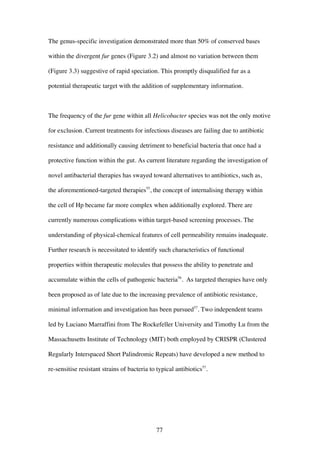 77
The genus-specific investigation demonstrated more than 50% of conserved bases
within the divergent fur genes (Figure 3.2) and almost no variation between them
(Figure 3.3) suggestive of rapid speciation. This promptly disqualified fur as a
potential therapeutic target with the addition of supplementary information.
The frequency of the fur gene within all Helicobacter species was not the only motive
for exclusion. Current treatments for infectious diseases are failing due to antibiotic
resistance and additionally causing detriment to beneficial bacteria that once had a
protective function within the gut. As current literature regarding the investigation of
novel antibacterial therapies has swayed toward alternatives to antibiotics, such as,
the aforementioned-targeted therapies55
, the concept of internalising therapy within
the cell of Hp became far more complex when additionally explored. There are
currently numerous complications within target-based screening processes. The
understanding of physical-chemical features of cell permeability remains inadequate.
Further research is necessitated to identify such characteristics of functional
properties within therapeutic molecules that possess the ability to penetrate and
accumulate within the cells of pathogenic bacteria56
. As targeted therapies have only
been proposed as of late due to the increasing prevalence of antibiotic resistance,
minimal information and investigation has been pursued57
. Two independent teams
led by Luciano Marraffini from The Rockefeller University and Timothy Lu from the
Massachusetts Institute of Technology (MIT) both employed by CRISPR (Clustered
Regularly Interspaced Short Palindromic Repeats) have developed a new method to
re-sensitise resistant strains of bacteria to typical antibiotics57
.
 