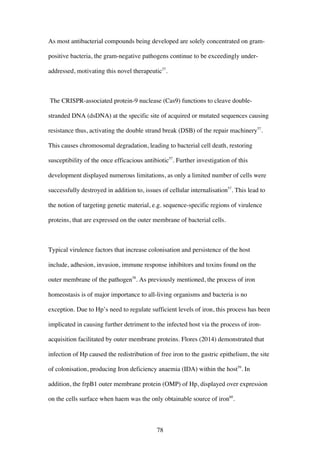 78
As most antibacterial compounds being developed are solely concentrated on gram-
positive bacteria, the gram-negative pathogens continue to be exceedingly under-
addressed, motivating this novel therapeutic57
.
The CRISPR-associated protein-9 nuclease (Cas9) functions to cleave double-
stranded DNA (dsDNA) at the specific site of acquired or mutated sequences causing
resistance thus, activating the double strand break (DSB) of the repair machinery57
.
This causes chromosomal degradation, leading to bacterial cell death, restoring
susceptibility of the once efficacious antibiotic57
. Further investigation of this
development displayed numerous limitations, as only a limited number of cells were
successfully destroyed in addition to, issues of cellular internalisation57
. This lead to
the notion of targeting genetic material, e.g. sequence-specific regions of virulence
proteins, that are expressed on the outer membrane of bacterial cells.
Typical virulence factors that increase colonisation and persistence of the host
include, adhesion, invasion, immune response inhibitors and toxins found on the
outer membrane of the pathogen58
. As previously mentioned, the process of iron
homeostasis is of major importance to all-living organisms and bacteria is no
exception. Due to Hp’s need to regulate sufficient levels of iron, this process has been
implicated in causing further detriment to the infected host via the process of iron-
acquisition facilitated by outer membrane proteins. Flores (2014) demonstrated that
infection of Hp caused the redistribution of free iron to the gastric epithelium, the site
of colonisation, producing Iron deficiency anaemia (IDA) within the host59
. In
addition, the frpB1 outer membrane protein (OMP) of Hp, displayed over expression
on the cells surface when haem was the only obtainable source of iron60
.
 