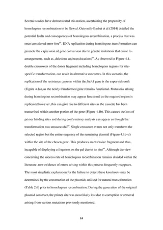 84
Several studies have demonstrated this notion, ascertaining the propensity of
homologous recombination to be flawed. Guirouilh-Barbat et al (2014) detailed the
potential faults and consequences of homologous recombination, a process that was
once considered error-free69
. DNA replication during homologous transformation can
promote the expression of gene conversion due to genetic mutations that cause re-
arrangements, such as, deletions and translocations69
. As observed in Figure 4.1,
double crossovers of the donor fragment including homologous regions for site-
specific transformation, can result in alternative outcomes. In this scenario, the
replication of the resistance cassette within the fecA1 gene is the expected result
(Figure 4.1a), as the newly transformed gene remains functional. Mutations arising
during homologous recombination may appear functional as the required region is
replicated however, this can give rise to different sites as the cassette has been
transcribed within another portion of the gene (Figure 4.1b). This causes the loss of
primer binding sites and during confirmatory analysis can appear as though the
transformation was unsuccessful69
. Single crossover events not only transform the
selected region but the entire sequence of the remaining plasmid (Figure 4.1c+d)
within the site of the chosen gene. This produces an extensive fragment and thus,
incapable of displaying a fragment on the gel due to its size69
. Although the view
concerning the success rate of homologous recombination remains divided within the
literature, new evidence of errors arising within this process frequently reappears.
The most simplistic explanation for the failure to detect these knockouts may be
determined by the construction of the plasmids utilised for natural transofmration
(Table 2.6) prior to homologous recombination. During the generation of the original
plasmid construct, the primer site was most likely lost due to corruption or removal
arising from various mutations previously mentioned.
 