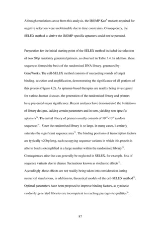 87
Although resolutions arose from this analysis, the IROMP KanR
mutants required for
negative selection were unobtainable due to time constraints. Consequently, the
SELEX method to derive the IROMP-specific aptamers could not be pursued.
Preparation for the initial starting point of the SELEX method included the selection
of two 20bp randomly generated primers, as observed in Table 3.4. In addition, these
sequences formed the basis of the randomised DNA library, generated by
GeneWorks. The cell-SELEX method consists of succeeding rounds of target
binding, selection and amplification, demonstrating the significance of all portions of
this process (Figure 4.2). As aptamer-based therapies are readily being investigated
for various human diseases, the generation of the randomised library and primers
have presented major significance. Recent analyses have demonstrated the limitations
of library designs, lacking certain parameters and in turn, yielding non-specific
aptamers74
. The initial library of primers usually consists of 10-15
-1016
random
sequences75
. Since the randomised library is so large, in many cases, it entirely
saturates the significant sequence area75
. The binding positions of transcription factors
are typically <20bp long, each occupying sequence variants in which this protein is
able to bind is exemplified in a large number within the randomised library75
.
Consequences arise that can generally be neglected in SELEX, for example, loss of
sequence variants due to chance fluctuations known as stochastic effects75
.
Accordingly, these effects are not readily being taken into consideration during
numerical simulations, in addition to, theoretical models of the cell-SELEX method75
.
Optimal parameters have been proposed to improve binding factors, as synthetic
randomly generated libraries are incompetent in reaching prerequisite qualities76
.
 