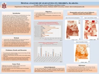 SPATIAL ANALYSIS OF LEAD LEVELS IN CHILDREN, ALABAMA
Dwight Tigner, Jessica Williams, and Dawn Lemke
Department of Biological and Environmental Science, Alabama A&M University, contact: dawn.lemke@aamu.edu
Introduction
The water systems in Flint, Michigan have identified high levels of lead
throughout the water systems in communities of predominately
African-American neighborhoods. The recent discovery has been
devastating for the image of the state of Michigan and has spark
concerns for other cities in the United States. In doing so, researchers
have speculated even higher levels of lead may be found in
communities in Alabama. According to Center of Disease Control
(CDC), Houston and Dallas counties have high proportion of children
with unacceptable lead levels, these are rural, predominantly African-
American communities. The Alabama Department of Public Health
identified over 24,000 cases of children with unacceptable levels of
lead in their blood between the last 5 years. The focus of this research is
to identify if there are any hot spots of excessive lead levels in Alabama
and if there is any relationship with socioeconomic data. Data has been
tabulated and analyze in excel sheets using comparisons of zip codes.
Then, the data will be imported into ArcGIS for spatial analysis and
integration with census data.
Methods
• Analyzed 2011-2014 data tabulations excel sheets from Center of
Disease Control and Alabama Department of Health
• Used excel sheets containing zip code files and exported them into
an ArcGIS (v.10.x) map displaying Lead cases across the state
• Conducted a case study to what may be causing lead exposure to
children by identifying socioeconomic data of counties
Objectives
 Locate and identify areas in Alabama that have high levels of lead
cases relating to children
 Give a breakdown of racial demographics of affected due to lead
exposure.
Preliminary Results and Discussion
• The research shows high percentages of poverty rates along with high
numbers of lead exposures of children .
• High levels of lead exposure took place mostly in the southern region
of Alabama.
• There were no consistently in lead levels across the state of Alabama
• Many counties does not provide or collect data on lead exposure
• Learn that there is no standard protocol for lead poisoning testing
Future Work
Additional socio-economic variables would be used to assess
relationships of lead levels and demographics
The county boundaries in the will be compared lead levels throughout
the state of Alabama
Use of zip code data to correlate with lead levels in Alabama.
Acknowledgements
This work is funded through USDA-NIFA Capacity Building Grant: Geospatial Research
and Education Center (GREC) to strengthen environmental and natural resources
sciences programs - Award # 2013-38821-21130. We would like to thank the students at
GREC who have assisted with field work and methods.
References
1 – "Preventing Lead Poisoning in Young Children: Chapter 2." Centers for Disease Control and
Prevention. Centers for Disease Control and Prevention, 01 Oct. 1991. Web. 11 Apr. 2016.
2 –"Forms for Healthcare Providers." ACLPPP. N.p., n.d. Web. 11 Apr. 2016.
3 -- "American Factfinder." Census American Factfinder. N.p., n.d. Web. 11 Apr. 2016.
4 – Geographic Information Systems ArcMap, ESRI.
Figure 3: African Americans Demographics
Figure 1
Figure 2
Figure 4: Lead Level Rates of Children
Figure 5: Poverty Rates of Children
Demographics and Lead Levels in Children in
Alabama Counties From 2010-2014
 