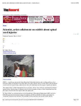 5/13/12 3:55 PMScientist, artist collaborate on exhibit about spinal cord injuries - troyrecord.com
Page 1 of 4http://www.troyrecord.com/articles/2012/05/12/news/doc4fae0b051e2d7155280958.txt
0
Serving Troy and its surrounding communities
News
Scientist, artist collaborate on exhibit about spinal
cord injuries
Published: Saturday, May 12, 2012
0
By Andrew Beam
abeam@troyrecord.com
Twitter.com/beam_record
Click to enlarge
TROY — A professor and scientist from Rensselaer Polytechnic Institute and a visiting professor of art
from the College of Saint Rose were both taken out of their comfort zones to create artistic and educational
works based on research being conducted into stem cell technologies and the repair of spinal cord injuries.
The exhibit, titled “A Walk Through the Nervous System: Artists’ View of Nerves and Spinal Cord Injury”
opened Friday with the hope of making it easier for the community at large to better comprehend not only
how nerves work but also how injures affect the spinal cord.
Dr. Ryan Gilbert, an assistant professor in the Department of Biomedical Engineering at RPI, received a
$500,000 grant from the National Science Foundation, $10,000 to $20,000 of which is earmarked for
community awareness and outreach. The remainder of the grant funds the research Gilbert and his
 