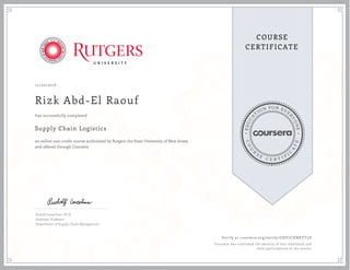 EDUCA
T
ION FOR EVE
R
YONE
CO
U
R
S
E
C E R T I F
I
C
A
TE
COURSE
CERTIFICATE
10/20/2016
Rizk Abd-El Raouf
Supply Chain Logistics
an online non-credit course authorized by Rutgers the State University of New Jersey
and offered through Coursera
has successfully completed
Rudolf Leuschner, Ph.D.
Assistant Professor
Department of Supply Chain Management
Verify at coursera.org/verify/GHV7CXNKVT5D
Coursera has confirmed the identity of this individual and
their participation in the course.
 