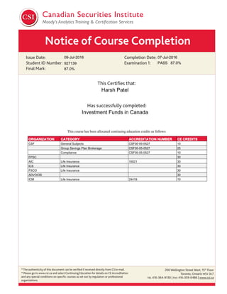 Notice of Course Completion
Issue Date:
Student ID Number:
Final Mark:
Completion Date:
Examination 1:
This Certiﬁes that:
Has successfully completed:
* The authenticity of this document can be veriﬁed if received directly from CSI e-mail.
* Please go to www.csi.ca and select Continuing Education for details on CE Accreditation
and any special conditions on speciﬁc courses as set out by regulators or professional
organizations.
200 Wellington Street West, 15th
Floor
Toronto, Ontario M5V 3C7
TEL 416-364-9130 | FAX 416-359-0486 | www.csi.ca
09-Jul-2016
Investment Funds in Canada
Harsh Patel
07-Jul-2016
927139 PASS 87.0%
87.0%
This course has been allocated continuing education credits as follows:
ORGANIZATION CATEGORY ACCREDITATION NUMBER CE CREDITS
CSF General Subjects CSF00-05-0527 10
Group Savings Plan Brokerage CSF00-05-0527 25
Compliance CSF00-05-0527 10
FPSC 30
AIC Life Insurance 16021 30
ICS Life Insurance 30
FSCO Life Insurance 30
ADVOCIS 30
ICM Life Insurance 24418 10
 