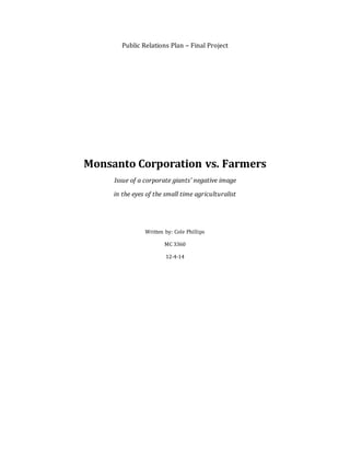 Public Relations Plan – Final Project
Monsanto Corporation vs. Farmers
Issue of a corporate giants’ negative image
in the eyes of the small time agriculturalist
Written by: Cole Phillips
MC 3360
12-4-14
 
