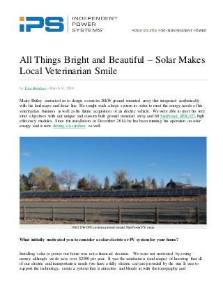 All Things Bright and Beautiful – Solar Makes
Local Veterinarian Smile
by Tina Boniface - March 31, 2016
Marty Butley contacted us to design a custom 20kW ground mounted array that integrated aesthetically
with his landscape and fence line. He sought such a large system in order to meet the energy needs of his
veterinarian business as well as his future acquisition of an electric vehicle. We were able to meet his very
strict objectives with our unique and custom built ground mounted array and 60 SunPower SPR-327, high
efficiency modules. Since the installation in December 2014, he has been running his operation on solar
energy and is now driving on sunshine as well.
19.62 kW IPS customground mount SunPower PV array
What initially motivated you to consider a solar electric or PV systemfor your home?
Installing solar to power our home was not a financial decision. We were not motivated by saving
money although we do save over $2500 per year. It was the satisfaction (and magic) of knowing that all
of our electric and transportation needs (we have a fully electric car) are provided by the sun. It was to
support the technology, create a system that is attractive and blends in with the topography and
 