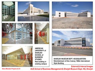 Steve Marsden Projects & CV
External & Internal Images
AUS School of Business Management & Sharjah Museum Dept. HQ, Sharjah
SHARJAH MUSEUM DEPT. HEADQUARTERS
Refurbishment of this 2 storey 1960s International
Style Building
AMERICAN
UNIVERSITY of
SHARJAH
SCHOOL of
BUSINESS
STUDIES
New building in
existing campus
 