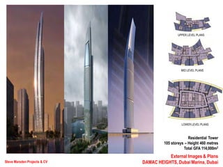 Steve Marsden Projects & CV
External Images & Plans
DAMAC HEIGHTS, Dubai Marina, Dubai
Residential Tower
105 storeys – Height 460 metres
Total GFA 114,000m2
UPPER LEVEL PLANS
MID LEVEL PLANS
LOWER LEVEL PLANS
 