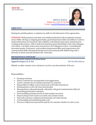 RESUME
SALES ASSOCIATE
SHOVA KAFLE
Mobile No: +971 56 1767888
E-mail:- sova367@hotmail.com
OBJECTIVE
Seeking for suitable position, to optimize my skills for the betterment of the organization.
SUMMARY: Well presented, articulate and confident individual with exceptional customer
service Skills. Having an outgoing personality, good interpersonal skills and ability to work in a
multi-national team environment with confidence and minimal supervision, Experienced in
working under pressure. Able to build and maintains good relationships with work colleagues
and visitors. Can follow instructions and also have the willingness to learn. Controlling the
movement people, Fast learner, and excellent interpersonal skills, good organization and
communication skills. Developed interpersonal and communication skills having with a
diversity of clients and staff members self- motivated.
PROFESSIONAL EXPOSURE
SENIOR SALES ASSOCIATE (Nine West)
Apparel Group L.L.C, U.A.E 20th Nov2014 till now
Maintain excellent customer service and proven record as a top sales performer of the year.
Responsibilities:-
 Greeting customers.
 Directs customers by escorting them and suggest items.
 Advise customers by providing information on materials.
 Responsible for selling various readymade and textile materials etc.
 Stocking shelves with well visual merchandise.
 Manage phone calls professionally, efficiently with good communication skill and
answering queries from customers.
 Stock handling and keep records of stock transfer out and in.
 Keep tracking of sales report accurately and customer needs.
 Deal with customer complaints professionally and with restraint.
 Cash handling and maintaining petty cash.
 Process or help process payments made by the customer whether in cash or card.
 