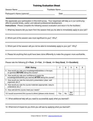 © Byron Merrick Oct 2012 www.buzzmerrick.com
Training Evaluation Sheet
Session Name _________________________ Facilitator Name _________________________
Participant’s Name (optional) _________________________ Date _______________________
We appreciate your participation in this brief survey. Your responses will help us in our continuing
effort to provide timely, useful, and relevant professional development.
Instructions: Please complete the following session evaluation and return it to the facilitator.
1. What key lessons did you learn from the session that you be able to immediately apply to your job?
2. Which part of the session was most significant to you? Why?
3. Which part of the session will you not be able to immediately apply to your job? Why?
4. Please list anything that could have been done differently to make the program more worthwhile.
Please rate the following (1 = Poor, 2 = Fair, 3 = Good, 4 = Very Good, 5 = Excellent):
ITEM / Rating 1 2 3 4 5
5. How would you rate your knowledge/skill/abilities in the topic
(in general) BEFORE taking this course?
6. How would you rate your confidence to apply the
knowledge/skill/abilities you learned AFTER taking this course?
7. How would you rate the instructor's presentation (clear, well
organized, etc.)?
8. How would you rate the course materials (appropriate; easy to
understand; etc.)?
9. How well did this course meet your needs?
10.I would recommend this course to others (please circle choice): Yes No
Not
Sure
11. What additional help will you need to successfully apply what you learned?:
12. What kind of impact do you think you will see by applying what you learned?:
 