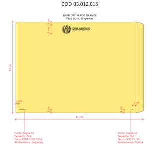 COD 03.012.016
ENVELOPE PARDO GRANDE
Saco Ouro, 80 gramas
COD 03.012.016 T.J.-59
Tribunal de Justiça de Pernambuco
PODER JUDICIÁRIO
41 cm
31cm
Fonte: Segoe UI
Tamanho: 9pt
Texto: COD 03.012.016
Alinhamento: Esquerda
Fonte: Segoe UI
Tamanho: 9pt
Texto: COD T.J.-59
Alinhamento: Direita
1 cm
1 cm
1cm
1cm
1cm3cm
 