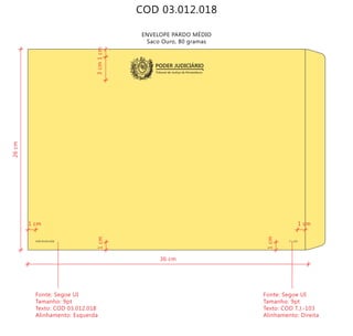 COD 03.012.018
Tribunal de Justiça de Pernambuco
PODER JUDICIÁRIO
COD 03.012.018 T.J.-103
ENVELOPE PARDO MÉDIO
Saco Ouro, 80 gramas
36 cm
26cm
3cm
Fonte: Segoe UI
Tamanho: 9pt
Texto: COD 03.012.018
Alinhamento: Esquerda
Fonte: Segoe UI
Tamanho: 9pt
Texto: COD T.J.-103
Alinhamento: Direita
1cm
1cm
1cm
1 cm1 cm
 