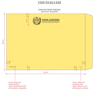 COD 03.012.020
Tribunal de Justiça de Pernambuco
PODER JUDICIÁRIO
COD 03.012.020 T.J.-102
ENVELOPE PARDO PEQUENO
Saco Ouro, 80 gramas
20 cm
28cm
3cm
Fonte: Segoe UI
Tamanho: 9pt
Texto: COD 03.012.020
Alinhamento: Esquerda
Fonte: Segoe UI
Tamanho: 9pt
Texto: COD T.J.-102
Alinhamento: Direita
1cm1cm
1cm
1 cm
1 cm
 