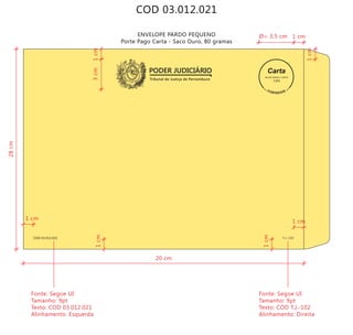 COD 03.012.021
ENVELOPE PARDO PEQUENO
Porte Pago Carta - Saco Ouro, 80 gramas
Tribunal de Justiça de Pernambuco
PODER JUDICIÁRIO
COD 03.012.021 T.J.-102
9912271488/2011-DR/PE
TJPE
20 cm
28cm
3cm
Fonte: Segoe UI
Tamanho: 9pt
Texto: COD 03.012.021
Alinhamento: Esquerda
Fonte: Segoe UI
Tamanho: 9pt
Texto: COD T.J.-102
Alinhamento: Direita
1cm
1cm1cm
1cm
Ø= 3,5 cm 1 cm
1 cm
1 cm
 