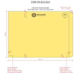 COD 03.012.022
ENVELOPE PARDO GRANDE
Porte Pago Carta - Saco Ouro, 80 gramas
COD 03.012.022 T.J.-59
Tribunal de Justiça de Pernambuco
PODER JUDICIÁRIO
9912271488/2011-DR/PE
TJPE
41 cm
31cm
Fonte: Segoe UI
Tamanho: 9pt
Texto: COD 03.012.022
Alinhamento: Esquerda
Fonte: Segoe UI
Tamanho: 9pt
Texto: COD T.J.-59
Alinhamento: Direita
1 cm
1 cm
1 cm
1cm
1cm
1cm
Ø= 3,5 cm
1cm3cm
 