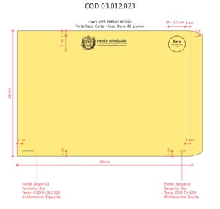 COD 03.012.023
ENVELOPE PARDO MÉDIO
Porte Pago Carta - Saco Ouro, 80 gramas
Tribunal de Justiça de Pernambuco
PODER JUDICIÁRIO
COD 03.012.023 T.J.-103
9912271488/2011-DR/PE
TJPE
36 cm
26cm
3cm
Fonte: Segoe UI
Tamanho: 9pt
Texto: COD 03.012.023
Alinhamento: Esquerda
Fonte: Segoe UI
Tamanho: 9pt
Texto: COD T.J.-103
Alinhamento: Direita
1cm
1cm
1cm
1cm
1 cm
1 cm1 cm
Ø= 3,5 cm
 